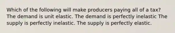 Which of the following will make producers paying all of a tax? The demand is unit elastic. The demand is perfectly inelastic The supply is perfectly inelastic. The supply is perfectly elastic.