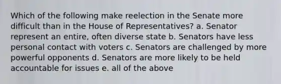 Which of the following make reelection in the Senate more difficult than in the House of Representatives? a. Senator represent an entire, often diverse state b. Senators have less personal contact with voters c. Senators are challenged by more powerful opponents d. Senators are more likely to be held accountable for issues e. all of the above