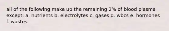 all of the following make up the remaining 2% of blood plasma except: a. nutrients b. electrolytes c. gases d. wbcs e. hormones f. wastes