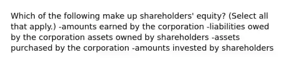 Which of the following make up shareholders' equity? (Select all that apply.) -amounts earned by the corporation -liabilities owed by the corporation assets owned by shareholders -assets purchased by the corporation -amounts invested by shareholders