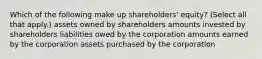 Which of the following make up shareholders' equity? (Select all that apply.) assets owned by shareholders amounts invested by shareholders liabilities owed by the corporation amounts earned by the corporation assets purchased by the corporation