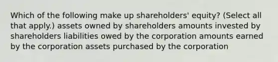 Which of the following make up shareholders' equity? (Select all that apply.) assets owned by shareholders amounts invested by shareholders liabilities owed by the corporation amounts earned by the corporation assets purchased by the corporation