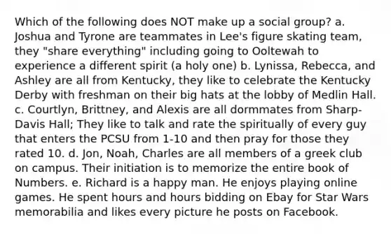 Which of the following does NOT make up a social group? a. Joshua and Tyrone are teammates in Lee's figure skating team, they "share everything" including going to Ooltewah to experience a different spirit (a holy one) b. Lynissa, Rebecca, and Ashley are all from Kentucky, they like to celebrate the Kentucky Derby with freshman on their big hats at the lobby of Medlin Hall. c. Courtlyn, Brittney, and Alexis are all dormmates from Sharp-Davis Hall; They like to talk and rate the spiritually of every guy that enters the PCSU from 1-10 and then pray for those they rated 10. d. Jon, Noah, Charles are all members of a greek club on campus. Their initiation is to memorize the entire book of Numbers. e. Richard is a happy man. He enjoys playing online games. He spent hours and hours bidding on Ebay for Star Wars memorabilia and likes every picture he posts on Facebook.