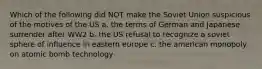 Which of the following did NOT make the Soviet Union suspicious of the motives of the US a. the terms of German and Japanese surrender after WW2 b. the US refusal to recognize a soviet sphere of influence in eastern europe c. the american monopoly on atomic bomb technology