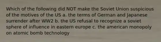 Which of the following did NOT make the Soviet Union suspicious of the motives of the US a. the terms of German and Japanese surrender after WW2 b. the US refusal to recognize a soviet sphere of influence in eastern europe c. the american monopoly on atomic bomb technology