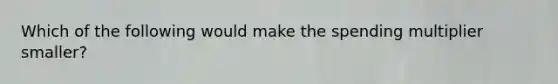 Which of the following would make the spending multiplier smaller?