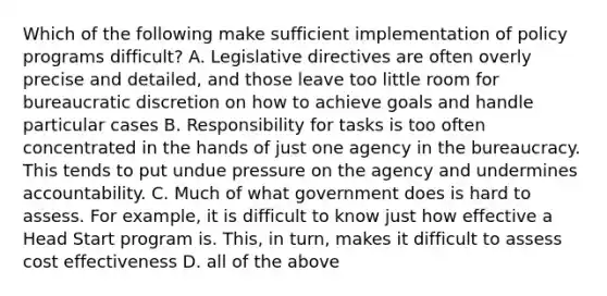 Which of the following make sufficient implementation of policy programs difficult? A. Legislative directives are often overly precise and detailed, and those leave too little room for bureaucratic discretion on how to achieve goals and handle particular cases B. Responsibility for tasks is too often concentrated in the hands of just one agency in the bureaucracy. This tends to put undue pressure on the agency and undermines accountability. C. Much of what government does is hard to assess. For example, it is difficult to know just how effective a Head Start program is. This, in turn, makes it difficult to assess cost effectiveness D. all of the above