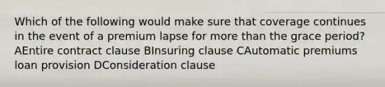 Which of the following would make sure that coverage continues in the event of a premium lapse for <a href='https://www.questionai.com/knowledge/keWHlEPx42-more-than' class='anchor-knowledge'>more than</a> the grace period? AEntire contract clause BInsuring clause CAutomatic premiums loan provision DConsideration clause