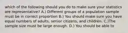 which of the following should you do to make sure your statistics are representative? A.) Different groups of a population sample must be in correct proportion B.) You should make sure you have equal numbers of adults, senior citizens, and children. C.)The sample size must be large enough. D.) You should be able to