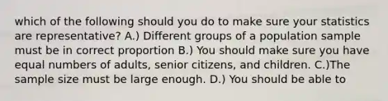 which of the following should you do to make sure your statistics are representative? A.) Different groups of a population sample must be in correct proportion B.) You should make sure you have equal numbers of adults, senior citizens, and children. C.)The sample size must be large enough. D.) You should be able to