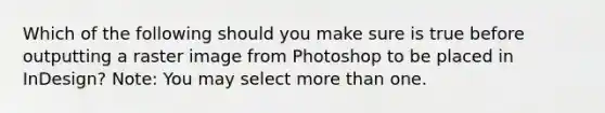 Which of the following should you make sure is true before outputting a raster image from Photoshop to be placed in InDesign? Note: You may select more than one.