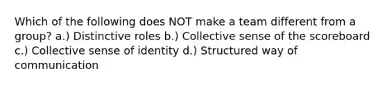 Which of the following does NOT make a team different from a group? a.) Distinctive roles b.) Collective sense of the scoreboard c.) Collective sense of identity d.) Structured way of communication