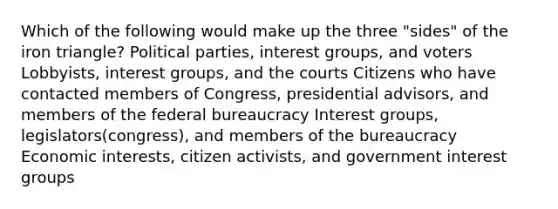 Which of the following would make up the three "sides" of the iron triangle? Political parties, interest groups, and voters Lobbyists, interest groups, and the courts Citizens who have contacted members of Congress, presidential advisors, and members of the federal bureaucracy Interest groups, legislators(congress), and members of the bureaucracy Economic interests, citizen activists, and government interest groups