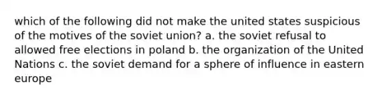 which of the following did not make the united states suspicious of the motives of the soviet union? a. the soviet refusal to allowed free elections in poland b. the organization of the United Nations c. the soviet demand for a sphere of influence in eastern europe