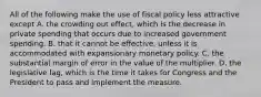 All of the following make the use of fiscal policy less attractive except A. the crowding out​ effect, which is the decrease in private spending that occurs due to increased government spending. B. that it cannot be​ effective, unless it is accommodated with expansionary monetary policy. C. the substantial margin of error in the value of the multiplier. D. the legislative​ lag, which is the time it takes for Congress and the President to pass and implement the measure.