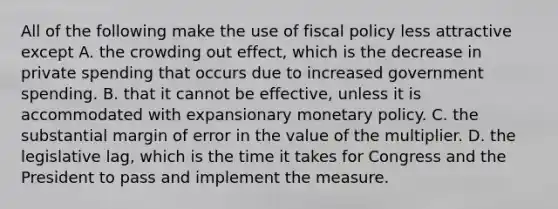 All of the following make the use of fiscal policy less attractive except A. the crowding out​ effect, which is the decrease in private spending that occurs due to increased government spending. B. that it cannot be​ effective, unless it is accommodated with expansionary monetary policy. C. the substantial margin of error in the value of the multiplier. D. the legislative​ lag, which is the time it takes for Congress and the President to pass and implement the measure.