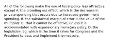 All of the following make the use of fiscal policy less attractive except A. the crowding out​ effect, which is the decrease in private spending that occurs due to increased government spending. B. the substantial margin of error in the value of the multiplier. C. that it cannot be​ effective, unless it is accommodated with expansionary monetary policy. D. the legislative​ lag, which is the time it takes for Congress and the President to pass and implement the measure.