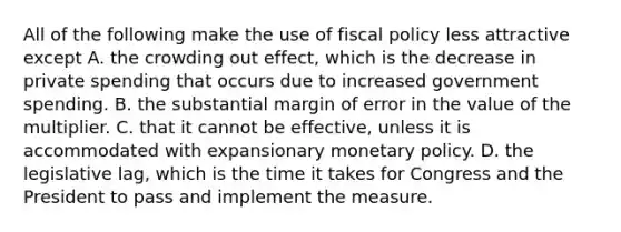 All of the following make the use of fiscal policy less attractive except A. the crowding out​ effect, which is the decrease in private spending that occurs due to increased government spending. B. the substantial margin of error in the value of the multiplier. C. that it cannot be​ effective, unless it is accommodated with expansionary monetary policy. D. the legislative​ lag, which is the time it takes for Congress and the President to pass and implement the measure.