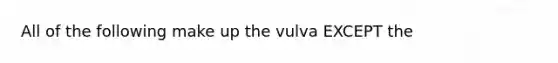 All of the following make up the vulva EXCEPT the