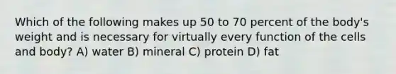 Which of the following makes up 50 to 70 percent of the body's weight and is necessary for virtually every function of the cells and body? A) water B) mineral C) protein D) fat