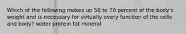 Which of the following makes up 50 to 70 percent of the body's weight and is necessary for virtually every function of the cells and body? water protein fat mineral