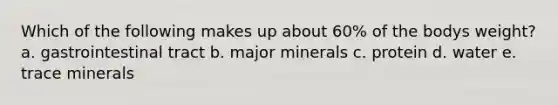 Which of the following makes up about 60% of the bodys weight? a. gastrointestinal tract b. major minerals c. protein d. water e. trace minerals