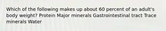 Which of the following makes up about 60 percent of an adult's body weight? Protein Major minerals Gastrointestinal tract Trace minerals Water