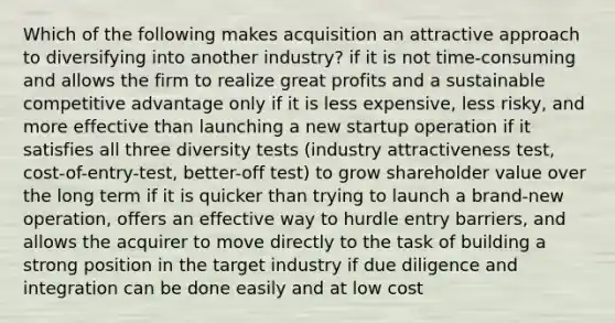 Which of the following makes acquisition an attractive approach to diversifying into another industry? if it is not time-consuming and allows the firm to realize great profits and a sustainable competitive advantage only if it is less expensive, less risky, and more effective than launching a new startup operation if it satisfies all three diversity tests (industry attractiveness test, cost-of-entry-test, better-off test) to grow shareholder value over the long term if it is quicker than trying to launch a brand-new operation, offers an effective way to hurdle entry barriers, and allows the acquirer to move directly to the task of building a strong position in the target industry if due diligence and integration can be done easily and at low cost