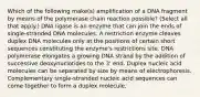 Which of the following make(s) amplification of a DNA fragment by means of the polymerase chain reaction possible? (Select all that apply.) DNA ligase is an enzyme that can join the ends of single-stranded DNA molecules. A restriction enzyme cleaves duplex DNA molecules only at the positions of certain short sequences constituting the enzyme's restrictions site. DNA polymerase elongates a growing DNA strand by the addition of successive deoxynuclotides to the 3' end. Duplex nucleic acid molecules can be separated by size by means of electrophoresis. Complementary single-stranded nucleic acid sequences can come together to form a duplex molecule.