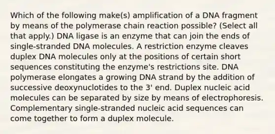 Which of the following make(s) amplification of a DNA fragment by means of the polymerase chain reaction possible? (Select all that apply.) DNA ligase is an enzyme that can join the ends of single-stranded DNA molecules. A restriction enzyme cleaves duplex DNA molecules only at the positions of certain short sequences constituting the enzyme's restrictions site. DNA polymerase elongates a growing DNA strand by the addition of successive deoxynuclotides to the 3' end. Duplex nucleic acid molecules can be separated by size by means of electrophoresis. Complementary single-stranded nucleic acid sequences can come together to form a duplex molecule.