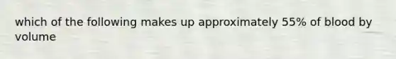 which of the following makes up approximately 55% of blood by volume