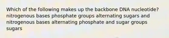 Which of the following makes up the backbone DNA nucleotide? nitrogenous bases phosphate groups alternating sugars and nitrogenous bases alternating phosphate and sugar groups sugars