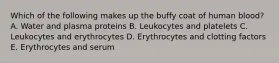 Which of the following makes up the buffy coat of human blood? A. Water and plasma proteins B. Leukocytes and platelets C. Leukocytes and erythrocytes D. Erythrocytes and clotting factors E. Erythrocytes and serum