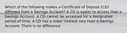 Which of the following makes a Certificate of Deposit (CD) different from a Savings Account? A CD is easier to access than a Savings Account. A CD cannot be accessed for a designated period of time. A CD has a lower interest rate than a Savings Account. There is no difference