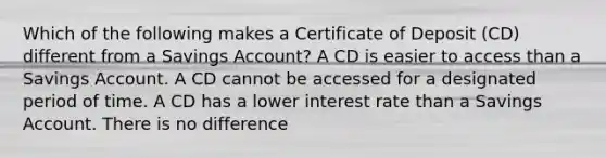 Which of the following makes a Certificate of Deposit (CD) different from a Savings Account? A CD is easier to access than a Savings Account. A CD cannot be accessed for a designated period of time. A CD has a lower interest rate than a Savings Account. There is no difference