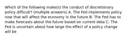 Which of the following make(s) the conduct of discretionary policy difficult? (multiple answers) A. The Fed implements policy now that will affect the economy in the future B. The Fed has to make forecasts about the future based on current data C. The Fed is uncertain about how large the effect of a policy change will be