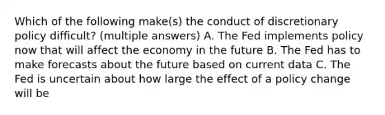 Which of the following make(s) the conduct of discretionary policy difficult? (multiple answers) A. The Fed implements policy now that will affect the economy in the future B. The Fed has to make forecasts about the future based on current data C. The Fed is uncertain about how large the effect of a policy change will be