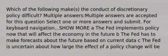 Which of the following make(s) the conduct of discretionary policy difficult? Multiple answers:Multiple answers are accepted for this question Select one or more answers and submit. For keyboard navigation...SHOW MORE a The Fed implements policy now that will affect the economy in the future b The Fed has to make forecasts about the future based on current data c The Fed is uncertain about how large the effect of a policy change will be