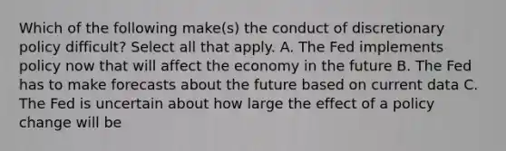 Which of the following make(s) the conduct of discretionary policy difficult? Select all that apply. A. The Fed implements policy now that will affect the economy in the future B. The Fed has to make forecasts about the future based on current data C. The Fed is uncertain about how large the effect of a policy change will be