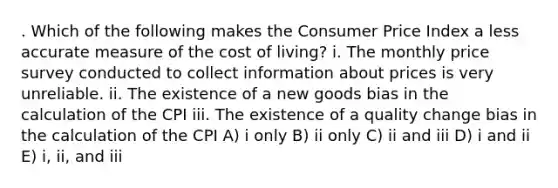 . Which of the following makes the Consumer Price Index a less accurate measure of the cost of living? i. The monthly price survey conducted to collect information about prices is very unreliable. ii. The existence of a new goods bias in the calculation of the CPI iii. The existence of a quality change bias in the calculation of the CPI A) i only B) ii only C) ii and iii D) i and ii E) i, ii, and iii