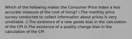 Which of the following makes the Consumer Price Index a less accurate measure of the cost of living? i.​The monthly price survey conducted to collect information about prices is very unreliable. ii.​The existence of a new goods bias in the calculation of the CPI iii.​The existence of a quality change bias in the calculation of the CPI