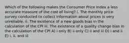 Which of the following makes the Consumer Price Index a less accurate measure of the cost of living? i. The monthly price survey conducted to collect information about prices is very unreliable. ii. The existence of a new goods bias in the calculation of the CPI iii. The existence of a quality change bias in the calculation of the CPI A) i only B) ii only C) ii and iii D) i and ii E) i, ii, and iii