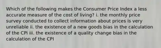 Which of the following makes the Consumer Price Index a less accurate measure of the cost of​ living? i. the monthly price survey conducted to collect information about prices is very unreliable ii. the existence of a new goods bias in the calculation of the CPi iii. the existence of a quality change bias in the calculation of the CPI