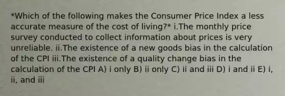 *Which of the following makes the Consumer Price Index a less accurate measure of the cost of living?* i.The monthly price survey conducted to collect information about prices is very unreliable. ii.The existence of a new goods bias in the calculation of the CPI iii.The existence of a quality change bias in the calculation of the CPI A) i only B) ii only C) ii and iii D) i and ii E) i, ii, and iii