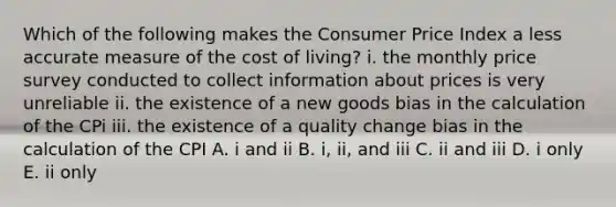 Which of the following makes the Consumer Price Index a less accurate measure of the cost of​ living? i. the monthly price survey conducted to collect information about prices is very unreliable ii. the existence of a new goods bias in the calculation of the CPi iii. the existence of a quality change bias in the calculation of the CPI A. i and ii B. ​i, ii, and iii C. ii and iii D. i only E. ii only