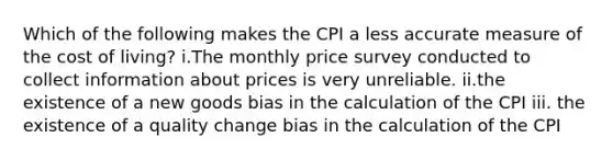 Which of the following makes the CPI a less accurate measure of the cost of living? i.The monthly price survey conducted to collect information about prices is very unreliable. ii.the existence of a new goods bias in the calculation of the CPI iii. the existence of a quality change bias in the calculation of the CPI