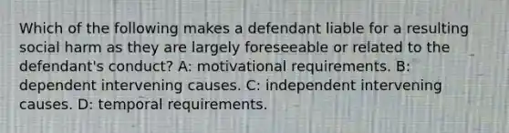 Which of the following makes a defendant liable for a resulting social harm as they are largely foreseeable or related to the defendant's conduct? A: motivational requirements. B: dependent intervening causes. C: independent intervening causes. D: temporal requirements.