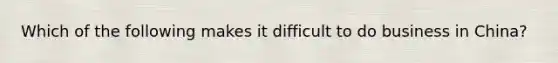 Which of the following makes it difficult to do business in China?