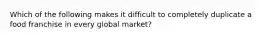 Which of the following makes it difficult to completely duplicate a food franchise in every global market?