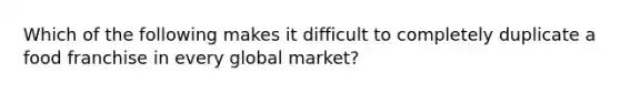 Which of the following makes it difficult to completely duplicate a food franchise in every global market?